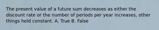 The present value of a future sum decreases as either the discount rate or the number of periods per year increases, other things held constant. A. True B. False