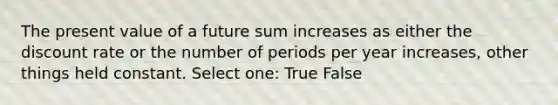 The present value of a future sum increases as either the discount rate or the number of periods per year increases, other things held constant. Select one: True False