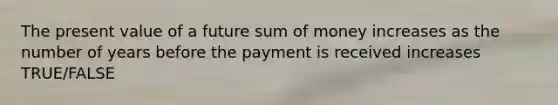 The present value of a future sum of money increases as the number of years before the payment is received increases TRUE/FALSE