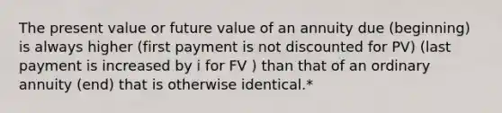 The present value or future value of an annuity due (beginning) is always higher (first payment is not discounted for PV) (last payment is increased by i for FV ) than that of an ordinary annuity (end) that is otherwise identical.*