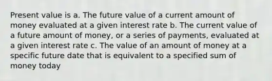 Present value is a. The future value of a current amount of money evaluated at a given interest rate b. The current value of a future amount of money, or a series of payments, evaluated at a given interest rate c. The value of an amount of money at a specific future date that is equivalent to a specified sum of money today