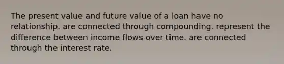 The present value and future value of a loan have no relationship. are connected through compounding. represent the difference between income flows over time. are connected through the interest rate.