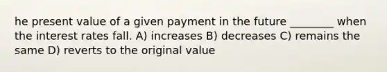 he present value of a given payment in the future ________ when the interest rates fall. A) increases B) decreases C) remains the same D) reverts to the original value