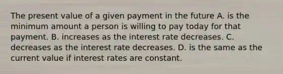 The present value of a given payment in the future A. is the minimum amount a person is willing to pay today for that payment. B. increases as the interest rate decreases. C. decreases as the interest rate decreases. D. is the same as the current value if interest rates are constant.