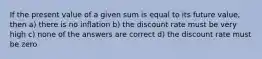 If the present value of a given sum is equal to its future value, then a) there is no inflation b) the discount rate must be very high c) none of the answers are correct d) the discount rate must be zero