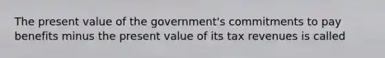 The present value of the government's commitments to pay benefits minus the present value of its tax revenues is called