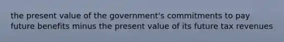 the present value of the government's commitments to pay future benefits minus the present value of its future tax revenues