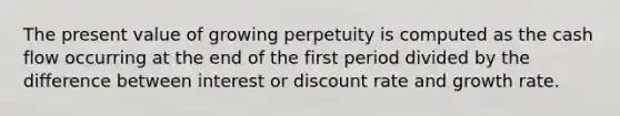 The present value of growing perpetuity is computed as the cash flow occurring at the end of the first period divided by the difference between interest or discount rate and growth rate.