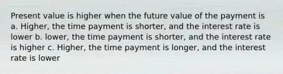 Present value is higher when the future value of the payment is a. Higher, the time payment is shorter, and the interest rate is lower b. lower, the time payment is shorter, and the interest rate is higher c. Higher, the time payment is longer, and the interest rate is lower