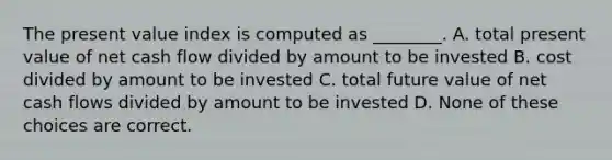 The present value index is computed as ________. A. total present value of net cash flow divided by amount to be invested B. cost divided by amount to be invested C. total future value of net cash flows divided by amount to be invested D. None of these choices are correct.