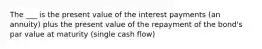 The ___ is the present value of the interest payments (an annuity) plus the present value of the repayment of the bond's par value at maturity (single cash flow)