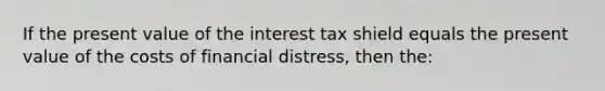 If the present value of the interest tax shield equals the present value of the costs of financial distress, then the: