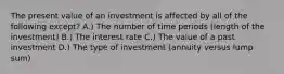 The present value of an investment is affected by all of the following except? A.) The number of time periods (length of the investment) B.) The interest rate C.) The value of a past investment D.) The type of investment (annuity versus lump sum)