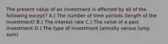 The present value of an investment is affected by all of the following except? A.) The number of time periods (length of the investment) B.) The interest rate C.) The value of a past investment D.) The type of investment (annuity versus lump sum)