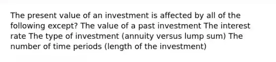 The present value of an investment is affected by all of the following except? The value of a past investment The interest rate The type of investment (annuity versus lump sum) The number of time periods (length of the investment)