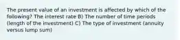 The present value of an investment is affected by which of the following? The interest rate B) The number of time periods (length of the investment) C) The type of investment (annuity versus lump sum)