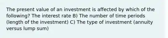 The present value of an investment is affected by which of the following? The interest rate B) The number of time periods (length of the investment) C) The type of investment (annuity versus lump sum)