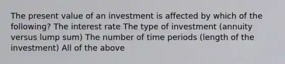 The present value of an investment is affected by which of the following? The interest rate The type of investment (annuity versus lump sum) The number of time periods (length of the investment) All of the above