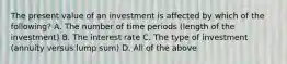 The present value of an investment is affected by which of the​ following? A. The number of time periods​ (length of the​ investment) B. The interest rate C. The type of investment​ (annuity versus lump​ sum) D. All of the above