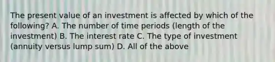 The present value of an investment is affected by which of the​ following? A. The number of time periods​ (length of the​ investment) B. The interest rate C. The type of investment​ (annuity versus lump​ sum) D. All of the above