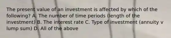 The present value of an investment is affected by which of the​ following? A. The number of time periods (length of the investment) B. The interest rate C. Type of investment (annuity v lump sum) D. All of the above