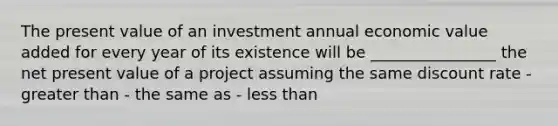 The present value of an investment annual economic value added for every year of its existence will be ________________ the net present value of a project assuming the same discount rate - <a href='https://www.questionai.com/knowledge/ktgHnBD4o3-greater-than' class='anchor-knowledge'>greater than</a> - the same as - <a href='https://www.questionai.com/knowledge/k7BtlYpAMX-less-than' class='anchor-knowledge'>less than</a>