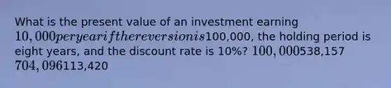 What is the present value of an investment earning 10,000 per year if the reversion is100,000, the holding period is eight years, and the discount rate is 10%? 100,000538,157 704,096113,420