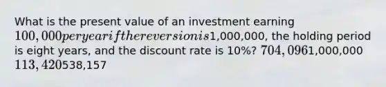 What is the present value of an investment earning 100,000 per year if the reversion is1,000,000, the holding period is eight years, and the discount rate is 10%? 704,0961,000,000 113,420538,157