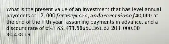 What is the present value of an investment that has level annual payments of 12,000 for ﬁve years, and a reversion of40,000 at the end of the ﬁfth year, assuming payments in advance, and a discount rate of 6%? 83,471.59650,361.62 200,000.0080,438.69