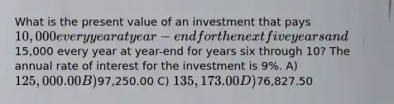 What is the present value of an investment that pays 10,000 every year at year-end for the next five years and15,000 every year at year-end for years six through 10? The annual rate of interest for the investment is 9%. A) 125,000.00 B)97,250.00 C) 135,173.00 D)76,827.50