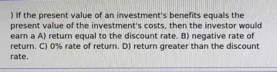 ) If the present value of an investment's benefits equals the present value of the investment's costs, then the investor would earn a A) return equal to the discount rate. B) negative rate of return. C) 0% rate of return. D) return greater than the discount rate.