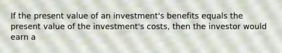 If the present value of an​ investment's benefits equals the present value of the​ investment's costs, then the investor would earn a