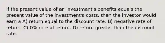 If the present value of an investment's benefits equals the present value of the investment's costs, then the investor would earn a A) return equal to the discount rate. B) negative rate of return. C) 0% rate of return. D) return greater than the discount rate.