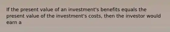 If the present value of an investment's benefits equals the present value of the investment's costs, then the investor would earn a