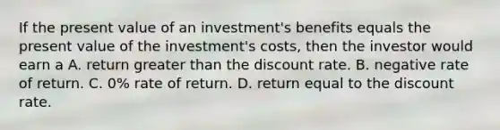 If the present value of an investment's benefits equals the present value of the investment's costs, then the investor would earn a A. return greater than the discount rate. B. negative rate of return. C. 0% rate of return. D. return equal to the discount rate.