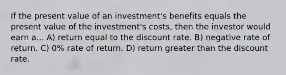 If the present value of an investment's benefits equals the present value of the investment's costs, then the investor would earn a... A) return equal to the discount rate. B) negative rate of return. C) 0% rate of return. D) return greater than the discount rate.