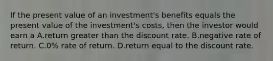 If the present value of an investment's benefits equals the present value of the investment's costs, then the investor would earn a A.return <a href='https://www.questionai.com/knowledge/ktgHnBD4o3-greater-than' class='anchor-knowledge'>greater than</a> the discount rate. B.negative rate of return. C.0% rate of return. D.return equal to the discount rate.