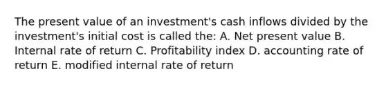 The present value of an investment's cash inflows divided by the investment's initial cost is called the: A. Net present value B. Internal rate of return C. Profitability index D. accounting rate of return E. modified internal rate of return