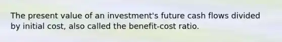 The present value of an investment's future cash flows divided by initial cost, also called the benefit-cost ratio.