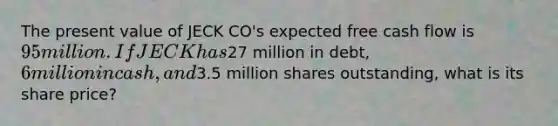 The present value of JECK CO's expected free cash flow is 95 million. If JECK has27 million in debt, 6 million in cash, and3.5 million shares outstanding, what is its share price?