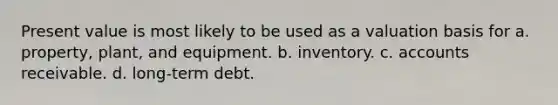 Present value is most likely to be used as a valuation basis for a. property, plant, and equipment. b. inventory. c. accounts receivable. d. long-term debt.