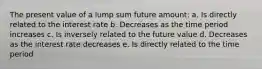 The present value of a lump sum future amount: a. Is directly related to the interest rate b. Decreases as the time period increases c. Is inversely related to the future value d. Decreases as the interest rate decreases e. Is directly related to the time period