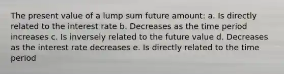 The present value of a lump sum future amount: a. Is directly related to the interest rate b. Decreases as the time period increases c. Is inversely related to the future value d. Decreases as the interest rate decreases e. Is directly related to the time period