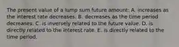 The present value of a lump sum future amount: A. increases as the interest rate decreases. B. decreases as the time period decreases. C. is inversely related to the future value. D. is directly related to the interest rate. E. is directly related to the time period.