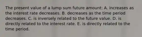 The present value of a lump sum future amount: A. increases as the interest rate decreases. B. decreases as the time period decreases. C. is inversely related to the future value. D. is directly related to the interest rate. E. is directly related to the time period.