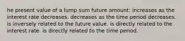 he present value of a lump sum future amount: increases as the interest rate decreases. decreases as the time period decreases. is inversely related to the future value. is directly related to the interest rate. is directly related to the time period.