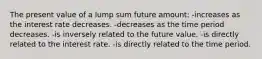 The present value of a lump sum future amount: -increases as the interest rate decreases. -decreases as the time period decreases. -is inversely related to the future value. -is directly related to the interest rate. -is directly related to the time period.