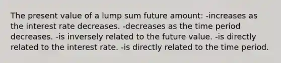 The present value of a lump sum future amount: -increases as the interest rate decreases. -decreases as the time period decreases. -is inversely related to the future value. -is directly related to the interest rate. -is directly related to the time period.