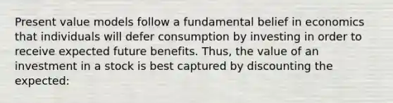 Present value models follow a fundamental belief in economics that individuals will defer consumption by investing in order to receive expected future benefits. Thus, the value of an investment in a stock is best captured by discounting the expected: