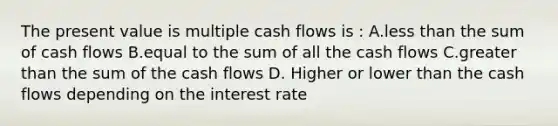 The present value is multiple cash flows is : A.less than the sum of cash flows B.equal to the sum of all the cash flows C.greater than the sum of the cash flows D. Higher or lower than the cash flows depending on the interest rate